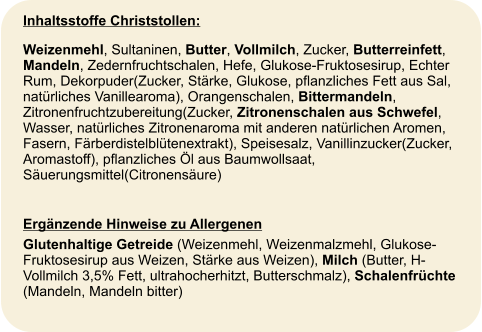 Inhaltsstoffe Christstollen: Weizenmehl, Sultaninen, Butter, Vollmilch, Zucker, Butterreinfett, Mandeln, Zedernfruchtschalen, Hefe, Glukose-Fruktosesirup, Echter Rum, Dekorpuder(Zucker, Stärke, Glukose, pflanzliches Fett aus Sal, natürliches Vanillearoma), Orangenschalen, Bittermandeln, Zitronenfruchtzubereitung(Zucker, Zitronenschalen aus Schwefel, Wasser, natürliches Zitronenaroma mit anderen natürlichen Aromen, Fasern, Färberdistelblütenextrakt), Speisesalz, Vanillinzucker(Zucker, Aromastoff), pflanzliches Öl aus Baumwollsaat, Säuerungsmittel(Citronensäure)  Ergänzende Hinweise zu Allergenen  Glutenhaltige Getreide (Weizenmehl, Weizenmalzmehl, Glukose-Fruktosesirup aus Weizen, Stärke aus Weizen), Milch (Butter, H-Vollmilch 3,5% Fett, ultrahocherhitzt, Butterschmalz), Schalenfrüchte (Mandeln, Mandeln bitter)